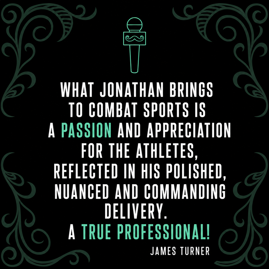 James Turner, World Kickboxing Champion testimonial — What Jonathan brings to combat sports is a passion and appreciation for the athletes, reflected in his polished, nuanced and commanding delivery. A true professional!